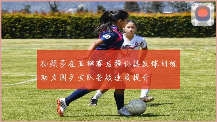 孙颖莎在亚锦赛后强化接发球训练助力国乒女队备战速度提升