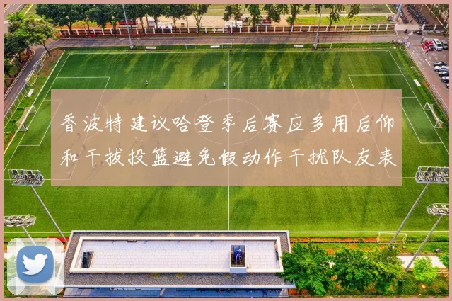香波特建议哈登季后赛应多用后仰和干拔投篮避免假动作干扰队友表现