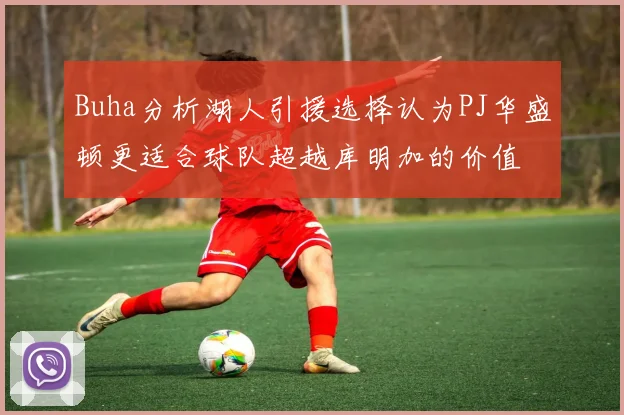 Buha分析湖人引援选择认为PJ华盛顿更适合球队超越库明加的价值