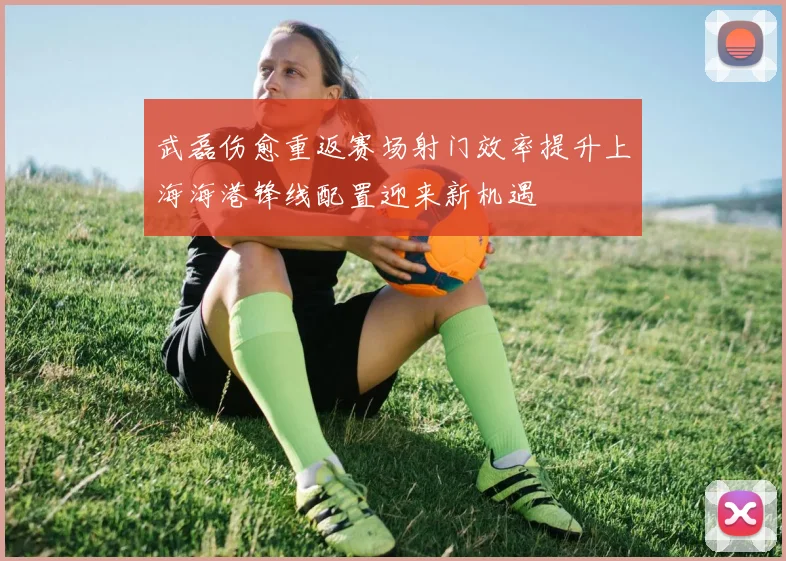 武磊伤愈重返赛场射门效率提升上海海港锋线配置迎来新机遇
