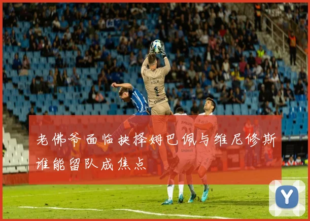 老佛爷面临抉择姆巴佩与维尼修斯谁能留队成焦点