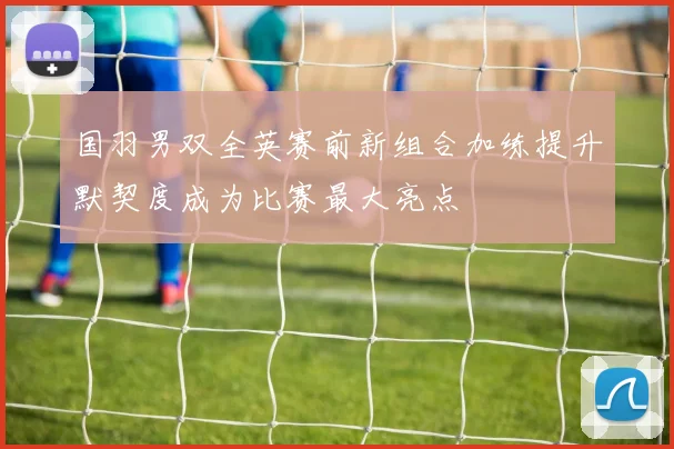 国羽男双全英赛前新组合加练提升默契度成为比赛最大亮点