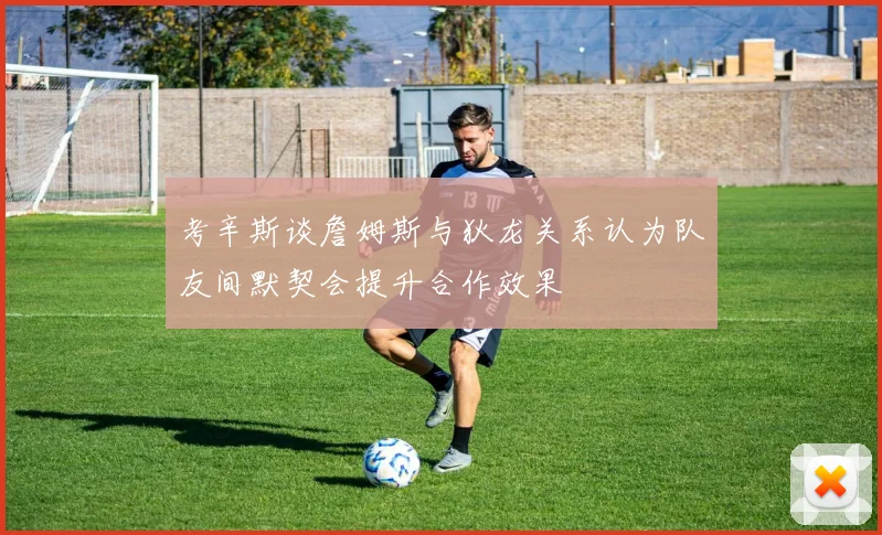 考辛斯谈詹姆斯与狄龙关系认为队友间默契会提升合作效果