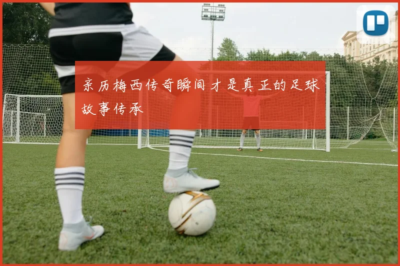 亲历梅西传奇瞬间才是真正的足球故事传承