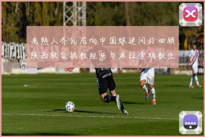 老熟人乔瓦尼向中国球迷问好回顾陕西联合执教经历与库拉索助教生活
