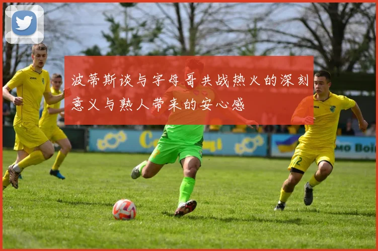 波蒂斯谈与字母哥共战热火的深刻意义与熟人带来的安心感