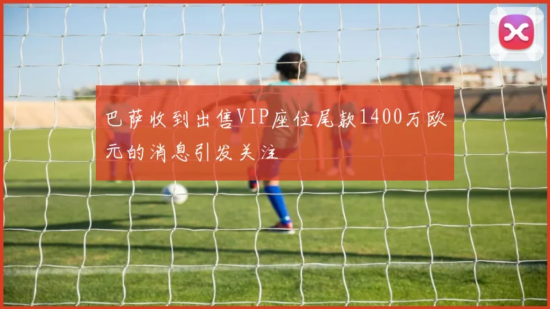 巴萨收到出售VIP座位尾款1400万欧元的消息引发关注