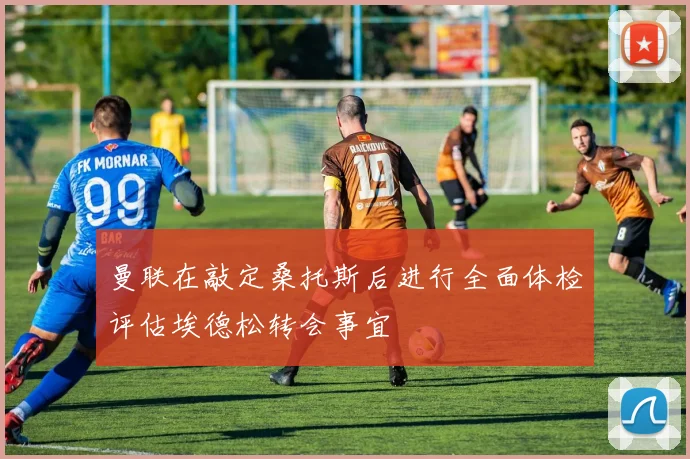 曼联在敲定桑托斯后进行全面体检评估埃德松转会事宜
