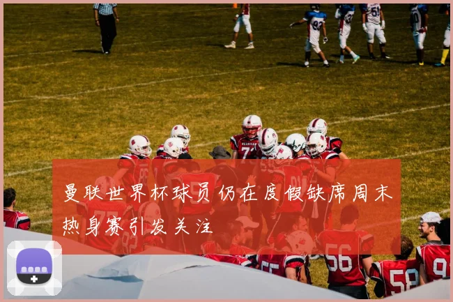 曼联世界杯球员仍在度假缺席周末热身赛引发关注