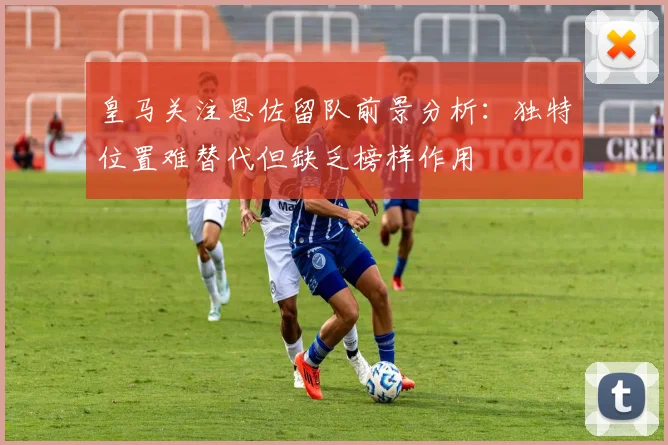 皇马关注恩佐留队前景分析：独特位置难替代但缺乏榜样作用