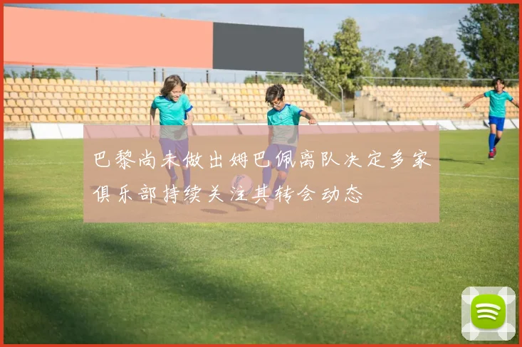 巴黎尚未做出姆巴佩离队决定多家俱乐部持续关注其转会动态