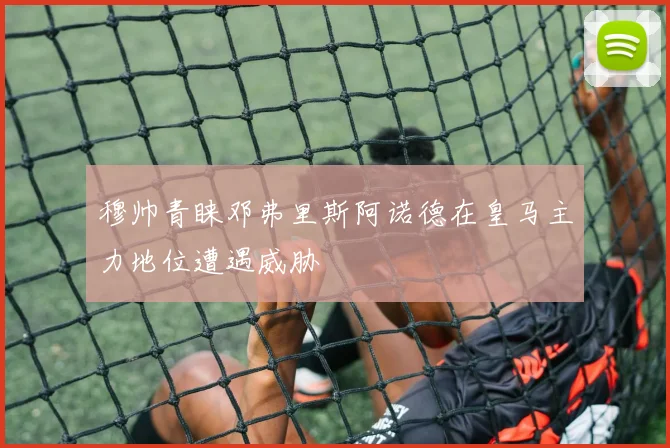 穆帅青睐邓弗里斯阿诺德在皇马主力地位遭遇威胁