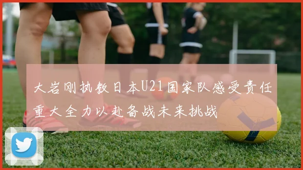 大岩刚执教日本U21国家队感受责任重大全力以赴备战未来挑战