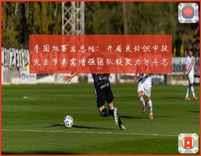 李国旭赛后总结：开局良好但中段失去节奏需增强团队凝聚力与斗志