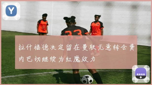 拉什福德决定留在曼联无意转会费内巴切继续为红魔效力