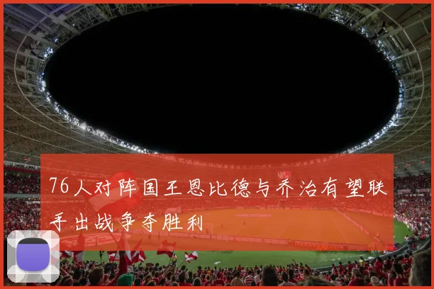 76人对阵国王恩比德与乔治有望联手出战争夺胜利