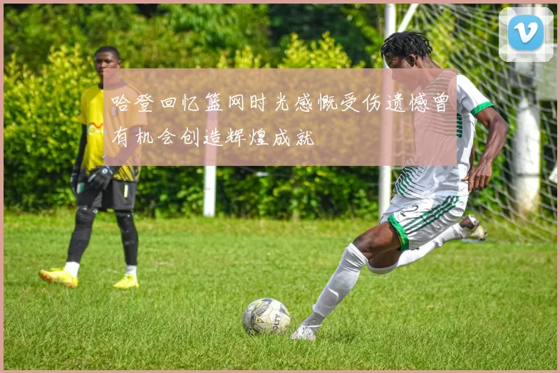 哈登回忆篮网时光感慨受伤遗憾曾有机会创造辉煌成就