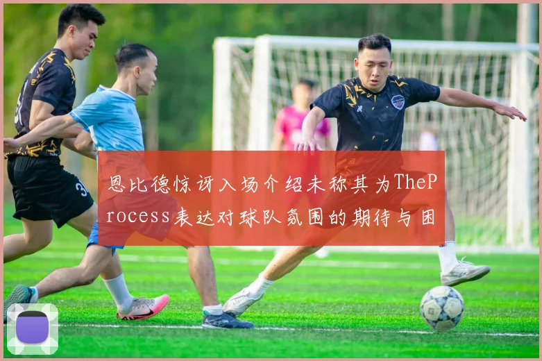 恩比德惊讶入场介绍未称其为TheProcess表达对球队氛围的期待与困惑