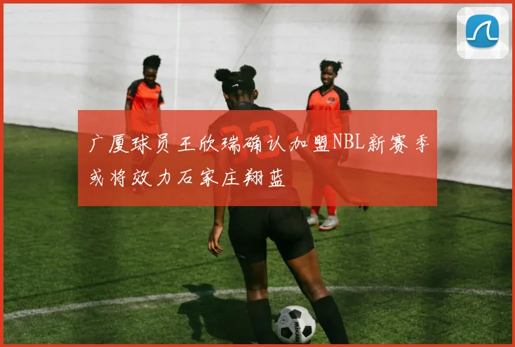 广厦球员王欣瑞确认加盟NBL新赛季或将效力石家庄翔蓝
