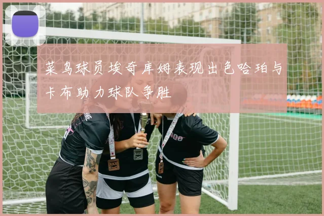 菜鸟球员埃奇库姆表现出色哈珀与卡布助力球队争胜