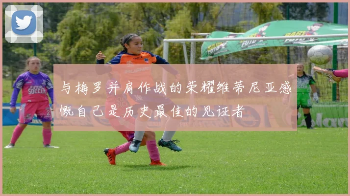 与梅罗并肩作战的荣耀维蒂尼亚感慨自己是历史最佳的见证者