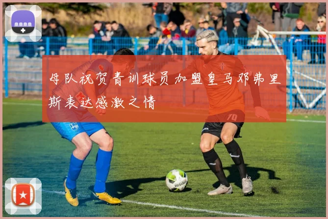 母队祝贺青训球员加盟皇马邓弗里斯表达感激之情