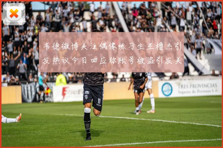 韦德微博关注偶像练习生王橹杰引发热议今日回应称账号被盗引发关注