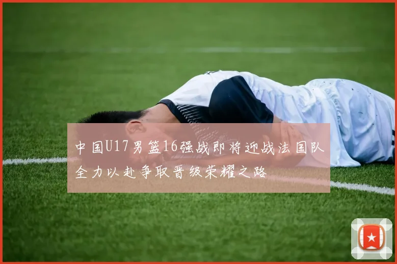 中国U17男篮16强战即将迎战法国队全力以赴争取晋级荣耀之路