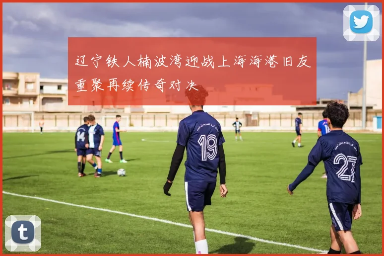 辽宁铁人楠波湾迎战上海海港旧友重聚再续传奇对决