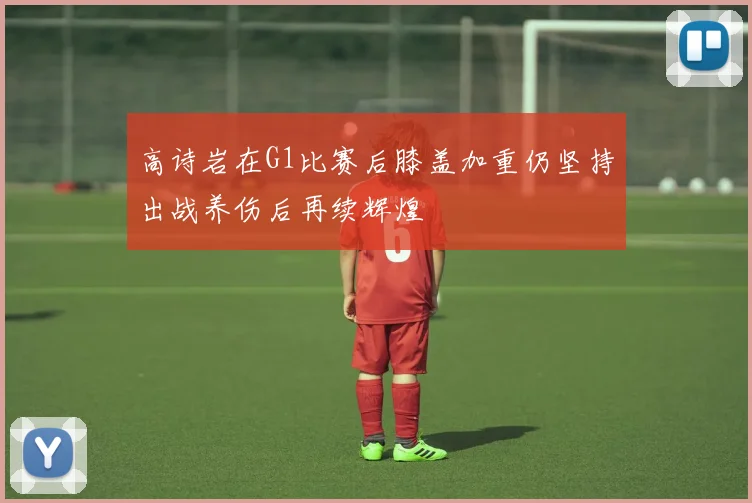 高诗岩在G1比赛后膝盖加重仍坚持出战养伤后再续辉煌