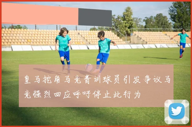 皇马挖角马竞青训球员引发争议马竞强烈回应呼吁停止此行为