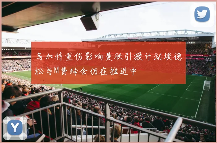 乌加特重伤影响曼联引援计划埃德松与M费转会仍在推进中