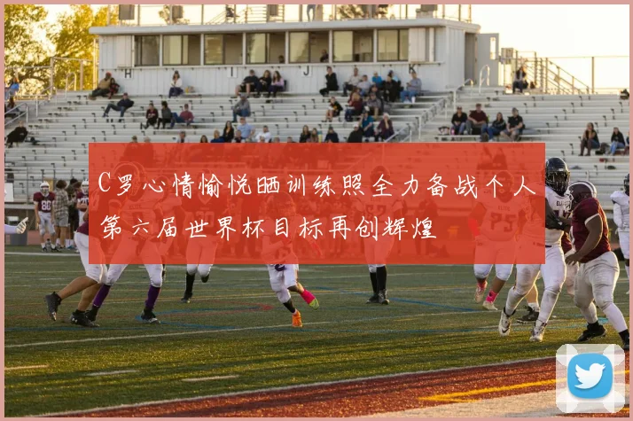 C罗心情愉悦晒训练照全力备战个人第六届世界杯目标再创辉煌