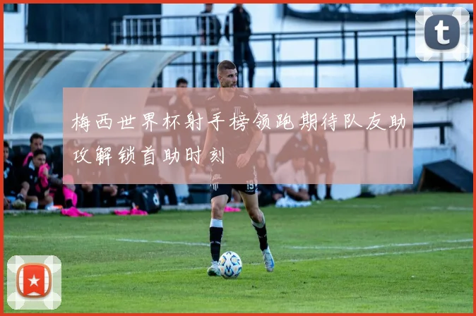 梅西世界杯射手榜领跑期待队友助攻解锁首助时刻